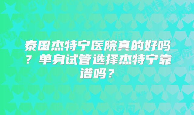 泰国杰特宁医院真的好吗？单身试管选择杰特宁靠谱吗？