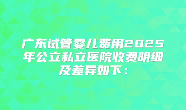 广东试管婴儿费用2025年公立私立医院收费明细及差异如下：