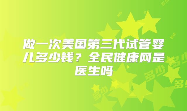 做一次美国第三代试管婴儿多少钱？全民健康网是医生吗