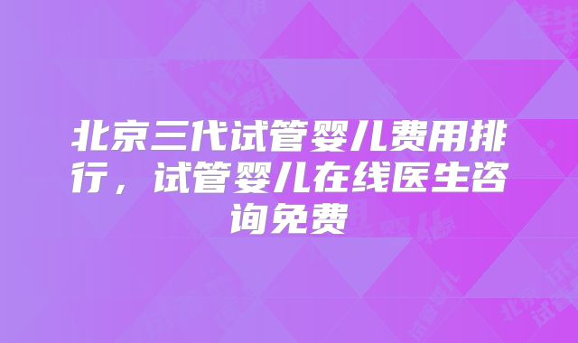 北京三代试管婴儿费用排行，试管婴儿在线医生咨询免费