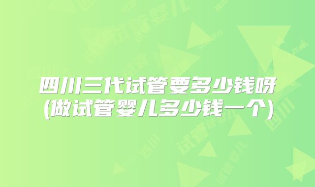 四川三代试管要多少钱呀(做试管婴儿多少钱一个)