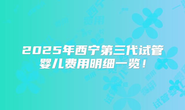 2025年西宁第三代试管婴儿费用明细一览！