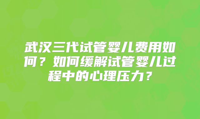 武汉三代试管婴儿费用如何？如何缓解试管婴儿过程中的心理压力？
