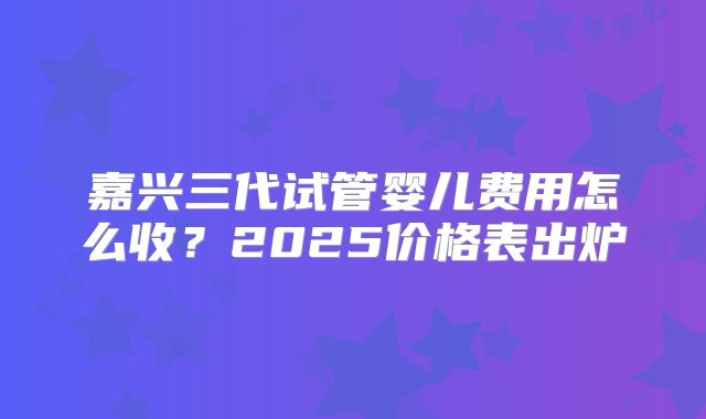 嘉兴三代试管婴儿费用怎么收？2025价格表出炉