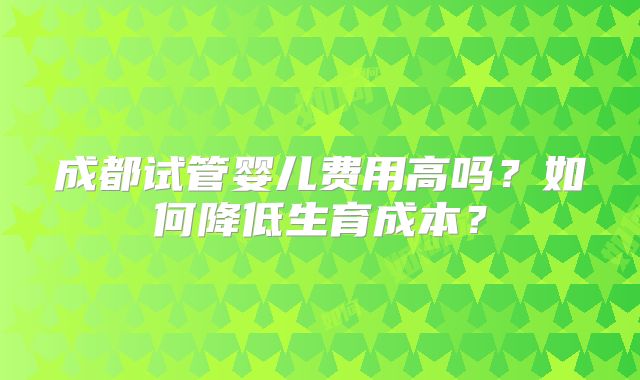 成都试管婴儿费用高吗?如何降低生育成本?