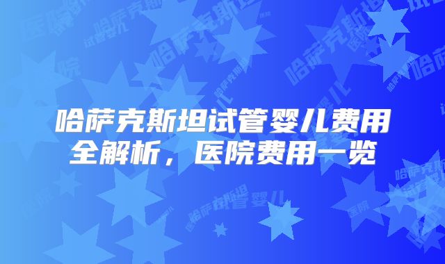 哈萨克斯坦试管婴儿费用全解析,医院费用一览