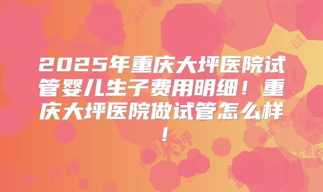 2025年重庆大坪医院试管婴儿生子费用明细！重庆大坪医院做试管怎么样！
