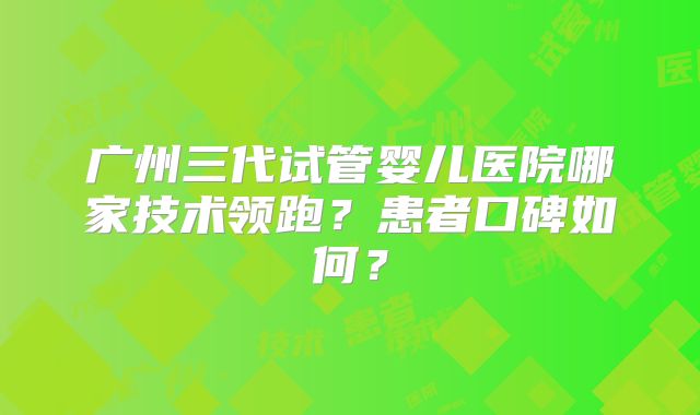 广州三代试管婴儿医院哪家技术领跑？患者口碑如何？