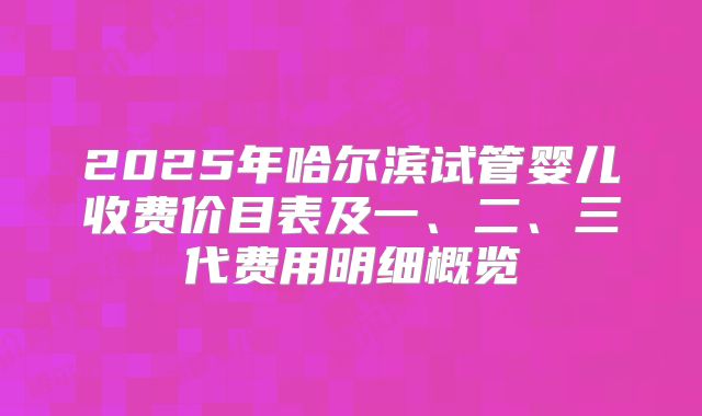 2025年哈尔滨试管婴儿收费价目表及一、二、三代费用明细概览