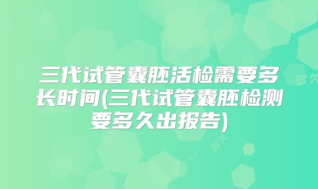三代试管囊胚活检需要多长时间(三代试管囊胚检测要多久出报告)