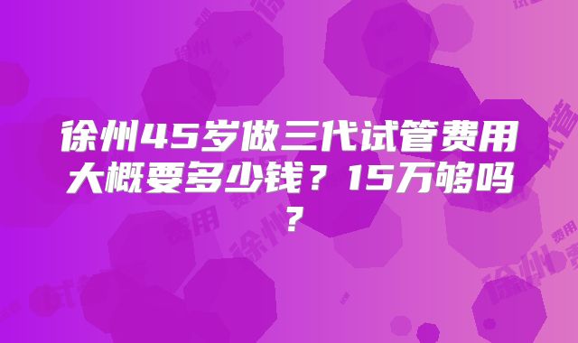 徐州45岁做三代试管费用大概要多少钱？15万够吗？