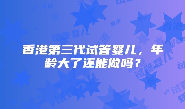 香港第三代试管婴儿，年龄大了还能做吗？