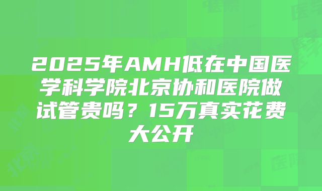 2025年AMH低在中国医学科学院北京协和医院做试管贵吗？15万真实花费大公开