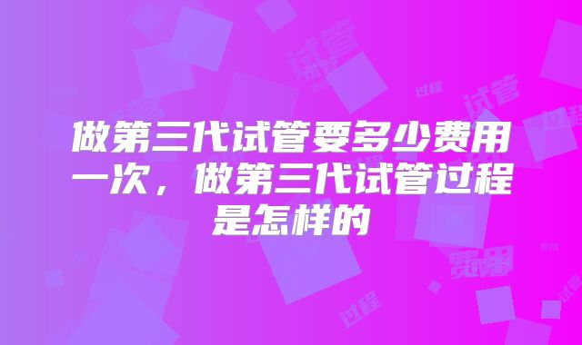 做第三代试管要多少费用一次，做第三代试管过程是怎样的