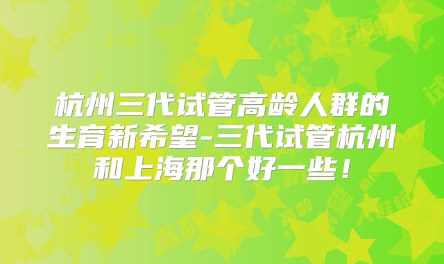 杭州三代试管高龄人群的生育新希望-三代试管杭州和上海那个好一些！