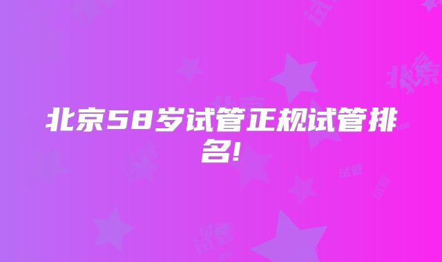 北京58岁试管正规试管排名!