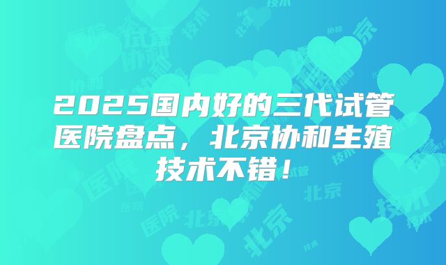 2025国内好的三代试管医院盘点，北京协和生殖技术不错！