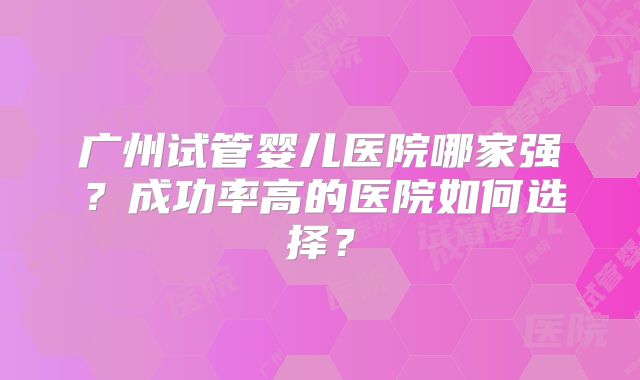 广州试管婴儿医院哪家强？成功率高的医院如何选择？