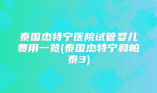 泰国杰特宁医院试管婴儿费用一览(泰国杰特宁和帕泰3)