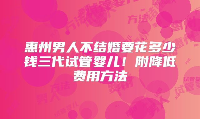 惠州男人不结婚要花多少钱三代试管婴儿!附降低费用方法