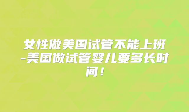 女性做美国试管不能上班-美国做试管婴儿要多长时间！