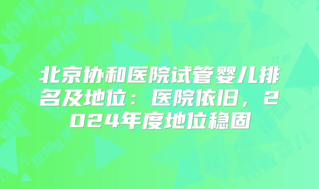 北京协和医院试管婴儿排名及地位:医院依旧,2024年度地位稳固