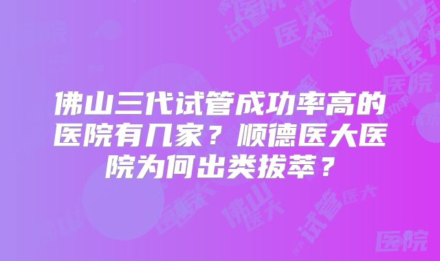 佛山三代试管成功率高的医院有几家？顺德医大医院为何出类拔萃？