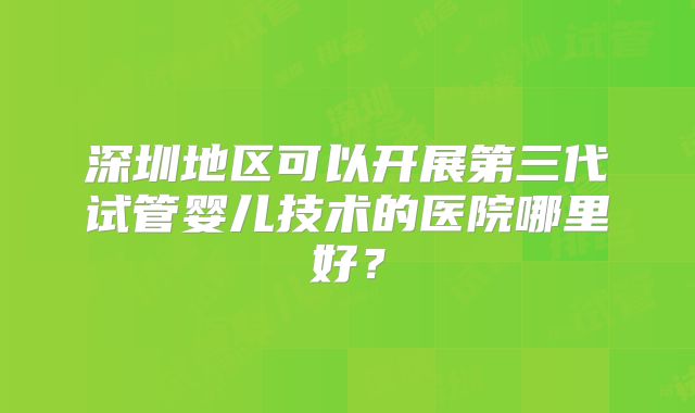深圳地区可以开展第三代试管婴儿技术的医院哪里好？