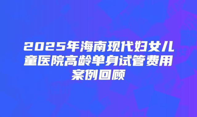 2025年海南现代妇女儿童医院高龄单身试管费用案例回顾