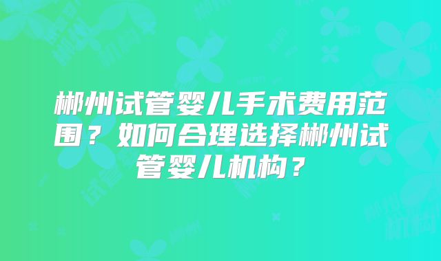 郴州试管婴儿手术费用范围？如何合理选择郴州试管婴儿机构？
