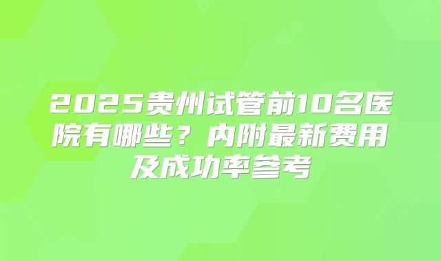 2025贵州试管前10名医院有哪些？内附最新费用及成功率参考