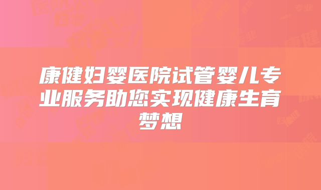 康健妇婴医院试管婴儿专业服务助您实现健康生育梦想