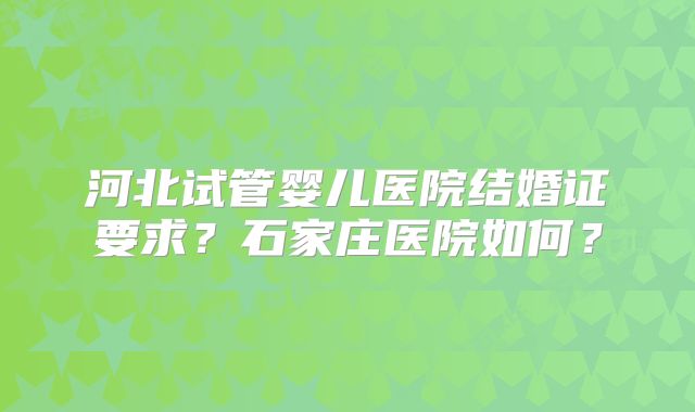 河北试管婴儿医院结婚证要求？石家庄医院如何？