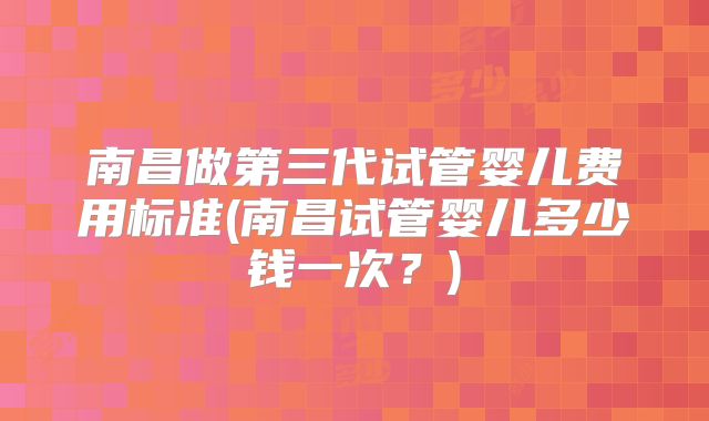 南昌做第三代试管婴儿费用标准(南昌试管婴儿多少钱一次？)