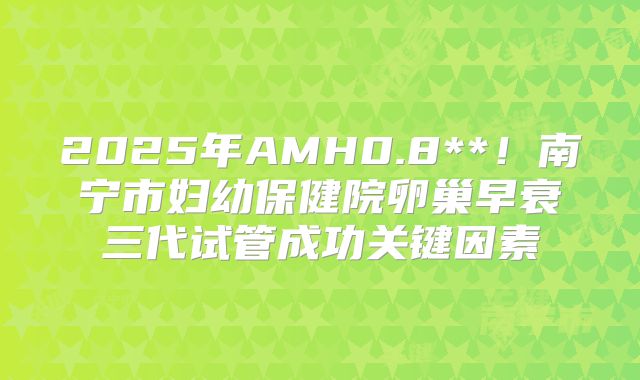 2025年AMH0.8**！南宁市妇幼保健院卵巢早衰三代试管成功关键因素