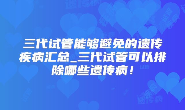 三代试管能够避免的遗传疾病汇总_三代试管可以排除哪些遗传病！