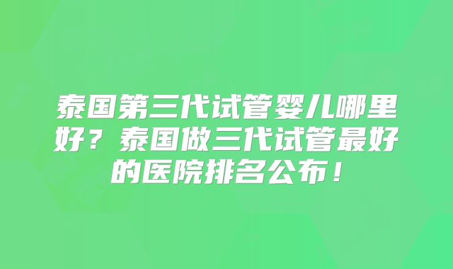 泰国第三代试管婴儿哪里好？泰国做三代试管最好的医院排名公布！