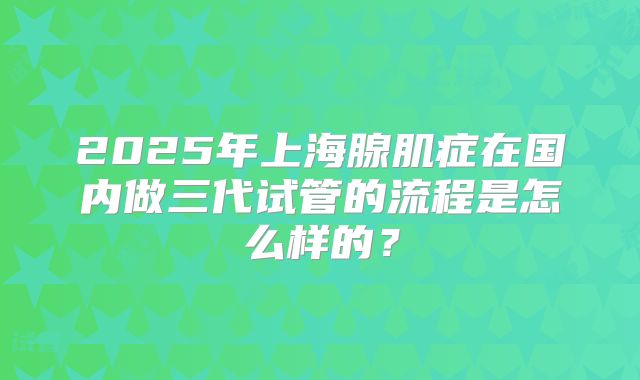 2025年上海腺肌症在国内做三代试管的流程是怎么样的?