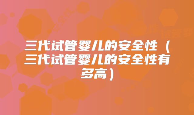 三代试管婴儿的安全性（三代试管婴儿的安全性有多高）