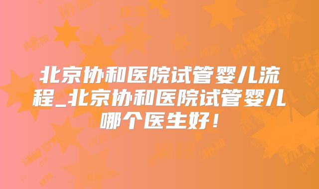 北京协和医院试管婴儿流程_北京协和医院试管婴儿哪个医生好！