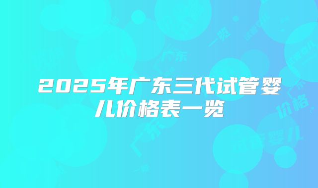 2025年广东三代试管婴儿价格表一览