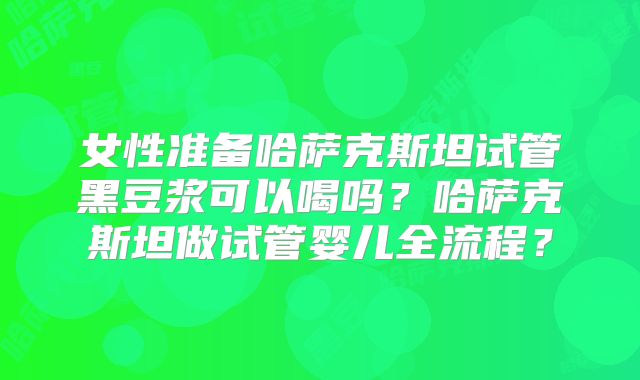 女性准备哈萨克斯坦试管黑豆浆可以喝吗？哈萨克斯坦做试管婴儿全流程？