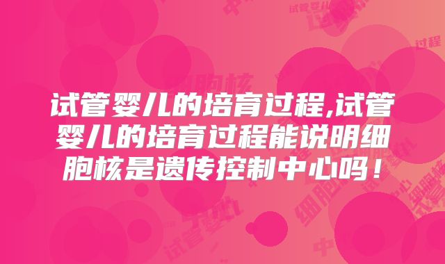 试管婴儿的培育过程,试管婴儿的培育过程能说明细胞核是遗传控制中心吗！