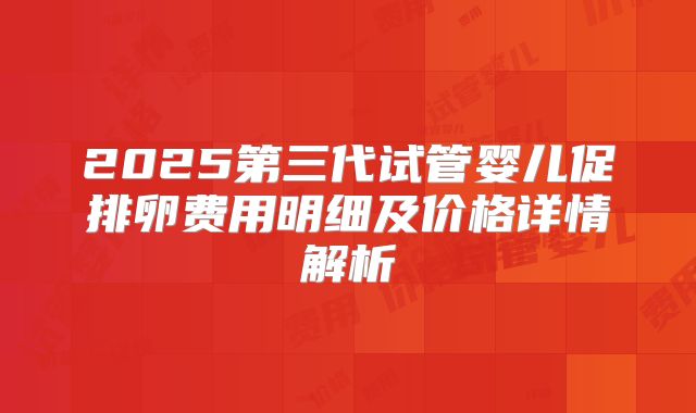 2025第三代试管婴儿促排卵费用明细及价格详情解析
