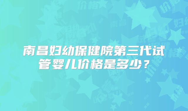 南昌妇幼保健院第三代试管婴儿价格是多少?