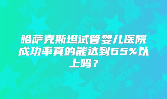 哈萨克斯坦试管婴儿医院成功率真的能达到65%以上吗?