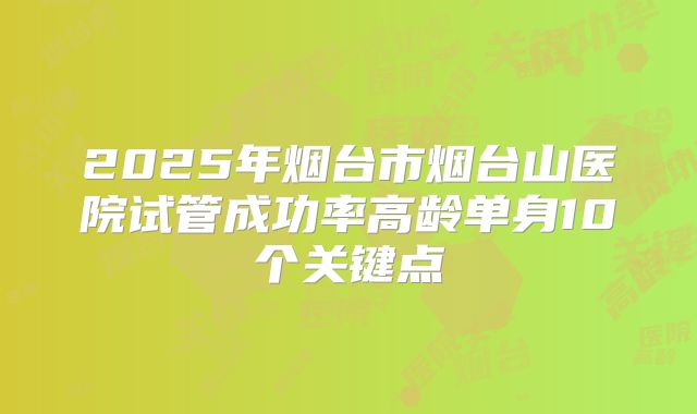 2025年烟台市烟台山医院试管成功率高龄单身10个关键点