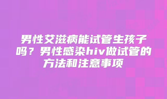 男性艾滋病能试管生孩子吗？男性感染hiv做试管的方法和注意事项