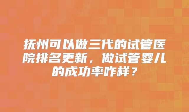 抚州可以做三代的试管医院排名更新，做试管婴儿的成功率咋样？