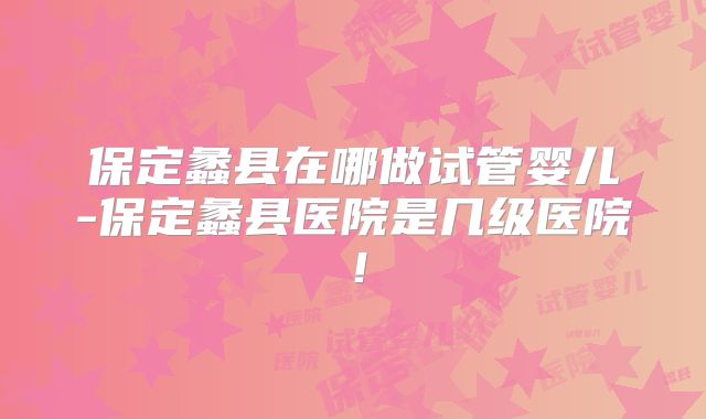 保定蠡县在哪做试管婴儿-保定蠡县医院是几级医院！